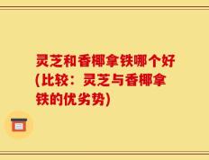 灵芝和香椰拿铁哪个好(比较：灵芝与香椰拿铁的优劣势)