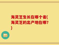 海灵芝生长在哪个省(海灵芝的出产地在哪？)