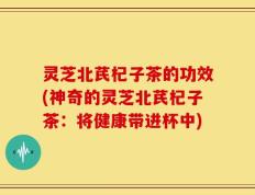 灵芝北芪杞子茶的功效(神奇的灵芝北芪杞子茶：将健康带进杯中)