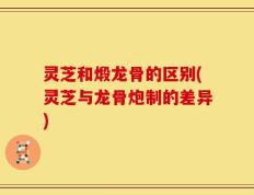 灵芝和煅龙骨的区别(灵芝与龙骨炮制的差异)