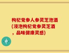 枸杞党参人参灵芝泡酒(浸泡枸杞党参灵芝酒，品味健康灵感)