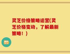 灵芝价格策略运营(灵芝价格变动，了解最新策略！)