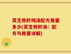 灵芝养肝炖汤配方用量多少(灵芝养肝汤：配方与用量详解)