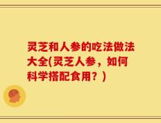 灵芝和人参的吃法做法大全(灵芝人参，如何科学搭配食用？)
