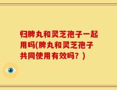 归脾丸和灵芝孢子一起用吗(脾丸和灵芝孢子共同使用有效吗？)