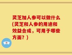 灵芝加人参可以做什么(灵芝和人参的用途和效益合成，可用于哪些方面？)