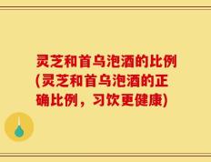 灵芝和首乌泡酒的比例(灵芝和首乌泡酒的正确比例，习饮更健康)