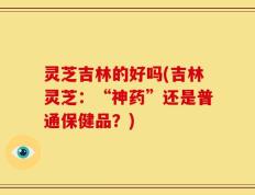 灵芝吉林的好吗(吉林灵芝：“神药”还是普通保健品？)