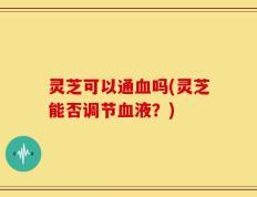灵芝可以通血吗(灵芝能否调节血液？)