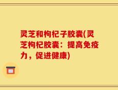 灵芝和枸杞子胶囊(灵芝枸杞胶囊：提高免疫力，促进健康)