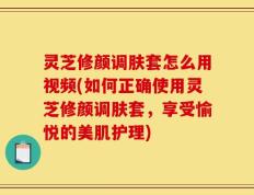 灵芝修颜调肤套怎么用视频(如何正确使用灵芝修颜调肤套，享受愉悦的美肌护理)
