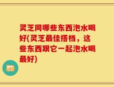 灵芝同哪些东西泡水喝好(灵芝最佳搭档，这些东西跟它一起泡水喝最好)