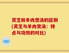 灵芝和羊肉煲汤的区别(灵芝与羊肉煲汤：特点与功效的对比)