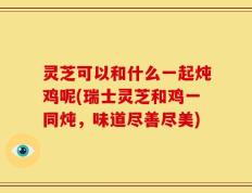 灵芝可以和什么一起炖鸡呢(瑞士灵芝和鸡一同炖，味道尽善尽美)