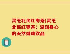 灵芝北芪红枣茶(灵芝北芪红枣茶：滋润身心的天然健康饮品