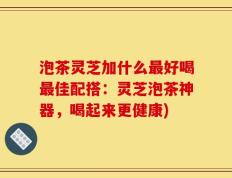 泡茶灵芝加什么最好喝最佳配搭：灵芝泡茶神器，喝起来更健康)