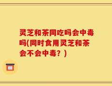 灵芝和茶同吃吗会中毒吗(同时食用灵芝和茶会不会中毒？)