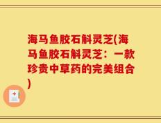 海马鱼胶石斛灵芝(海马鱼胶石斛灵芝：一款珍贵中草药的完美组合)