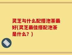 灵芝与什么配搭泡茶最好(灵芝最佳搭配泡茶是什么？)