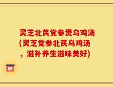 灵芝北芪党参煲乌鸡汤(灵芝党参北芪乌鸡汤，滋补养生滋味美好)