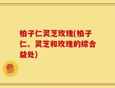 柏子仁灵芝玫瑰(柏子仁、灵芝和玫瑰的综合益处)