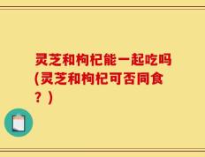 灵芝和枸杞能一起吃吗(灵芝和枸杞可否同食？)