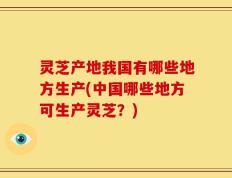 灵芝产地我国有哪些地方生产(中国哪些地方可生产灵芝？)