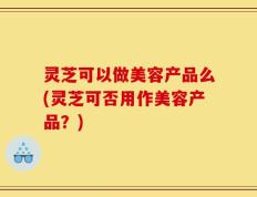 灵芝可以做美容产品么(灵芝可否用作美容产品？)