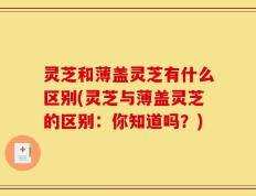 灵芝和薄盖灵芝有什么区别(灵芝与薄盖灵芝的区别：你知道吗？)
