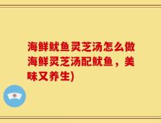 海鲜鱿鱼灵芝汤怎么做海鲜灵芝汤配鱿鱼，美味又养生)