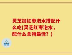 灵芝加红枣泡水搭配什么吃(灵芝红枣泡水，配什么食物最佳？)