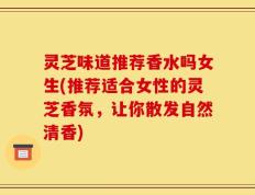 灵芝味道推荐香水吗女生(推荐适合女性的灵芝香氛，让你散发自然清香)