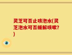 灵芝可否止咳泡水(灵芝泡水可否缓解咳嗽？)