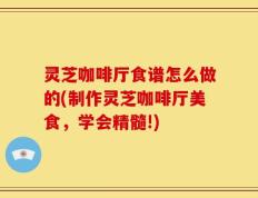 灵芝咖啡厅食谱怎么做的(制作灵芝咖啡厅美食，学会精髓!)