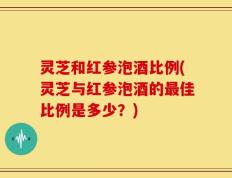 灵芝和红参泡酒比例(灵芝与红参泡酒的最佳比例是多少？)