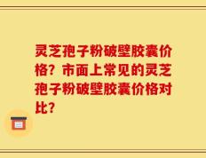 灵芝孢子粉破壁胶囊价格？市面上常见的灵芝孢子粉破壁胶囊价格对比？