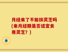 月经来了不能扶灵芝吗(来月经期是否适宜食用灵芝？)