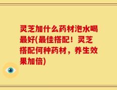 灵芝加什么药材泡水喝最好(最佳搭配！灵芝搭配何种药材，养生效果加倍)