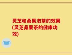 灵芝和桑果泡茶的效果(灵芝桑果茶的健康功效)