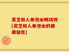 灵芝和人参泡水喝功效(灵芝和人参泡水的健康益处)