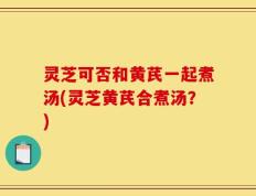 灵芝可否和黄芪一起煮汤(灵芝黄芪合煮汤？)