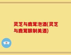 灵芝与鹿茸泡酒(灵芝与鹿茸酿制美酒)