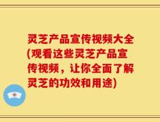 灵芝产品宣传视频大全(观看这些灵芝产品宣传视频，让你全面了解灵芝的功效和用途)