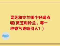 灵芝和铃兰哪个好闻点呢(灵芝和铃兰，哪一种香气更吸引人？)