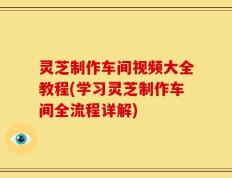 灵芝制作车间视频大全教程(学习灵芝制作车间全流程详解)