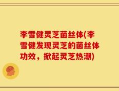 李雪健灵芝菌丝体(李雪健发现灵芝的菌丝体功效，掀起灵芝热潮)