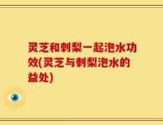 灵芝和刺梨一起泡水功效(灵芝与刺梨泡水的益处)