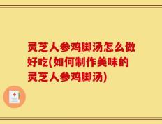 灵芝人参鸡脚汤怎么做好吃(如何制作美味的灵芝人参鸡脚汤)