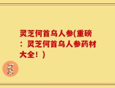 灵芝何首乌人参(重磅：灵芝何首乌人参药材大全！)