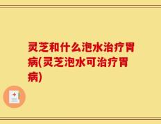 灵芝和什么泡水治疗胃病(灵芝泡水可治疗胃病)